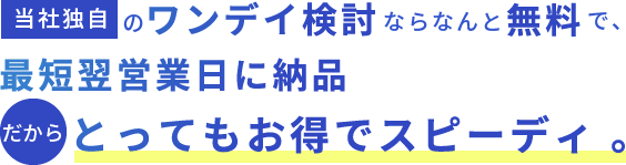 当社独自のワンデイ検討ならなんと無料で、 最短翌営業日に納品 だからとってもお得でスピーディ。